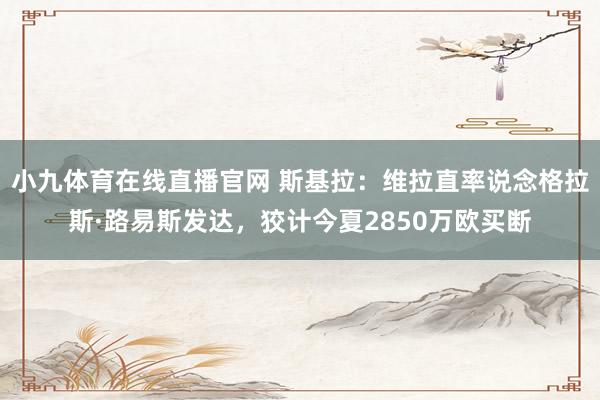 小九体育在线直播官网 斯基拉：维拉直率说念格拉斯·路易斯发达，狡计今夏2850万欧买断