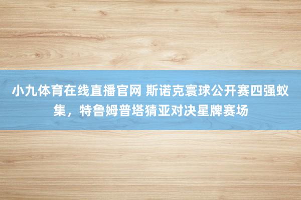 小九体育在线直播官网 斯诺克寰球公开赛四强蚁集，特鲁姆普塔猜亚对决星牌赛场