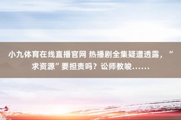 小九体育在线直播官网 热播剧全集疑遭透露，“求资源”要担责吗？讼师教唆……
