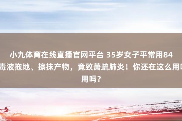 小九体育在线直播官网平台 35岁女子平常用84消毒液拖地、擦抹产物，竟致萧疏肺炎！你还在这么用吗？