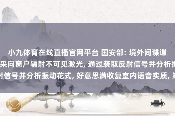 小九体育在线直播官网平台 国安部: 境外间谍谍报机关使用激光侦听开采向窗户辐射不可见激光， 通过袭取反射信号并分析振动花式， 好意思满收复室内语音实质， 竣事隔空窃听