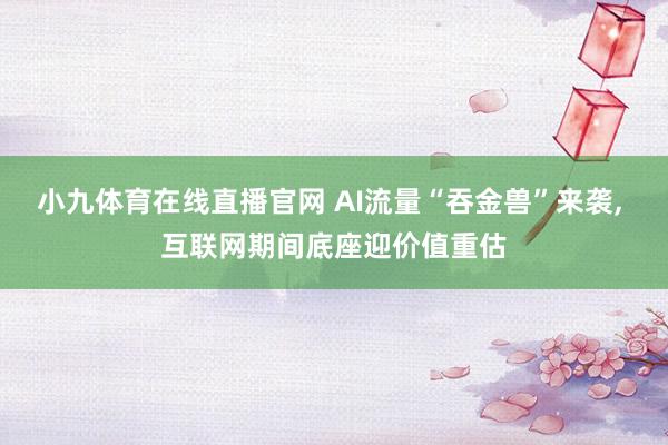 小九体育在线直播官网 AI流量“吞金兽”来袭， 互联网期间底座迎价值重估