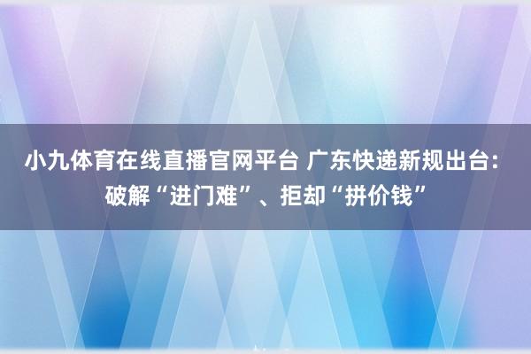小九体育在线直播官网平台 广东快递新规出台: 破解“进门难”、拒却“拼价钱”