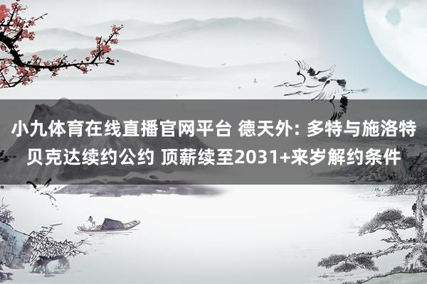 小九体育在线直播官网平台 德天外: 多特与施洛特贝克达续约公约 顶薪续至2031+来岁解约条件