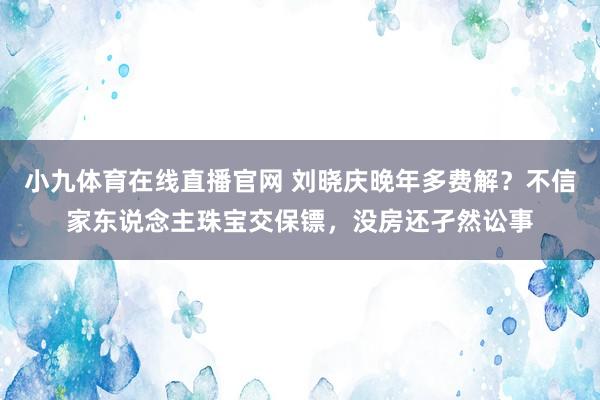 小九体育在线直播官网 刘晓庆晚年多费解？不信家东说念主珠宝交保镖，没房还孑然讼事