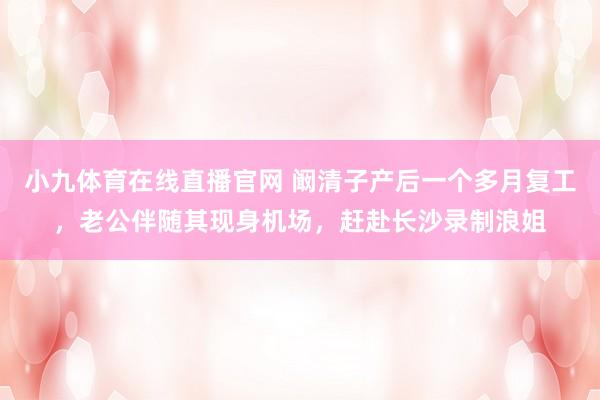 小九体育在线直播官网 阚清子产后一个多月复工，老公伴随其现身机场，赶赴长沙录制浪姐