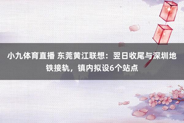 小九体育直播 东莞黄江联想：翌日收尾与深圳地铁接轨，镇内拟设6个站点