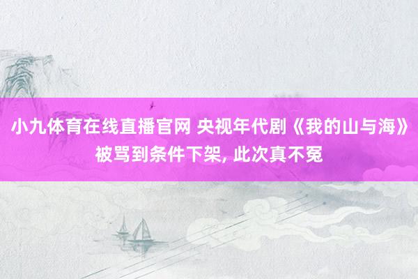 小九体育在线直播官网 央视年代剧《我的山与海》被骂到条件下架， 此次真不冤