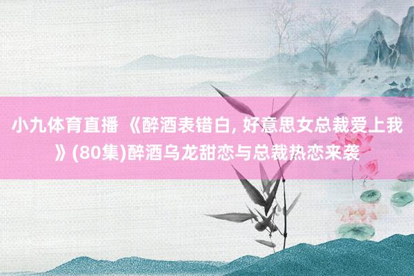 小九体育直播 《醉酒表错白， 好意思女总裁爱上我》(80集)醉酒乌龙甜恋与总裁热恋来袭