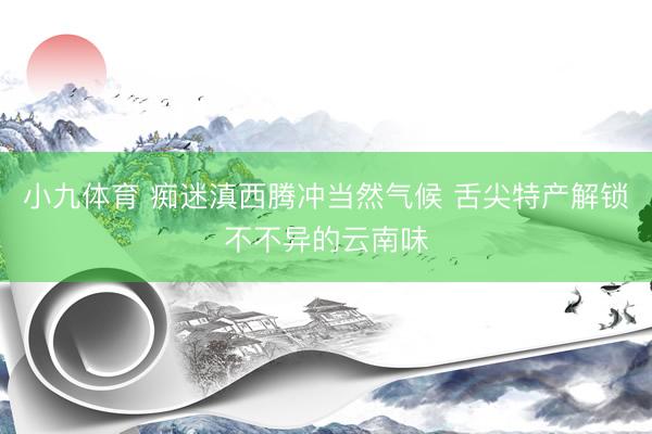 小九体育 痴迷滇西腾冲当然气候 舌尖特产解锁不不异的云南味