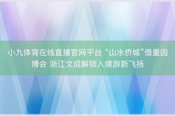 小九体育在线直播官网平台 “山水侨城”借重园博会 浙江文成解锁入境游新飞扬