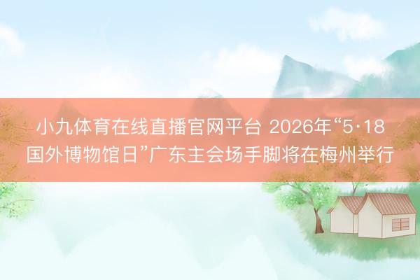 小九体育在线直播官网平台 2026年“5·18国外博物馆日”广东主会场手脚将在梅州举行