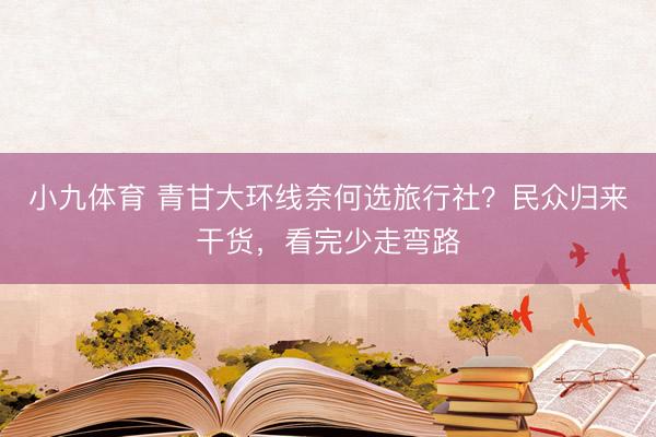 小九体育 青甘大环线奈何选旅行社？民众归来干货，看完少走弯路