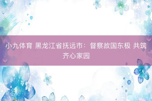 小九体育 黑龙江省抚远市:督察故国东极 共筑齐心家园