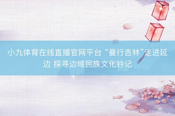 小九体育在线直播官网平台 “曼行吉林”走进延边 探寻边域民族文化钤记