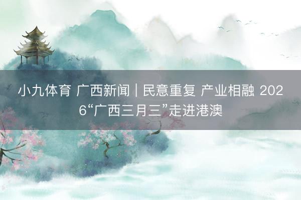 小九体育 广西新闻 | 民意重复 产业相融 2026“广西三月三”走进港澳