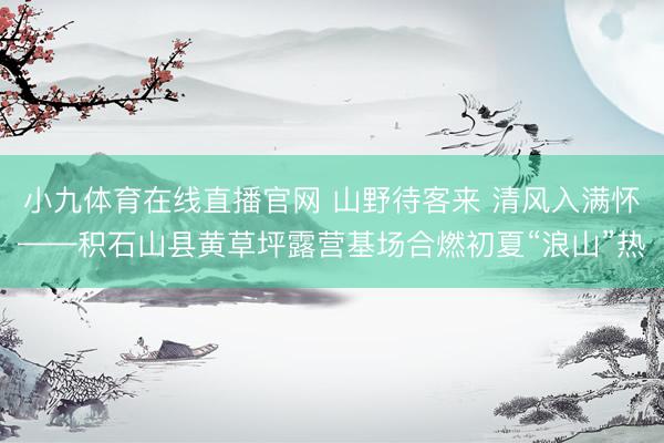 小九体育在线直播官网 山野待客来 清风入满怀——积石山县黄草坪露营基场合燃初夏“浪山”热