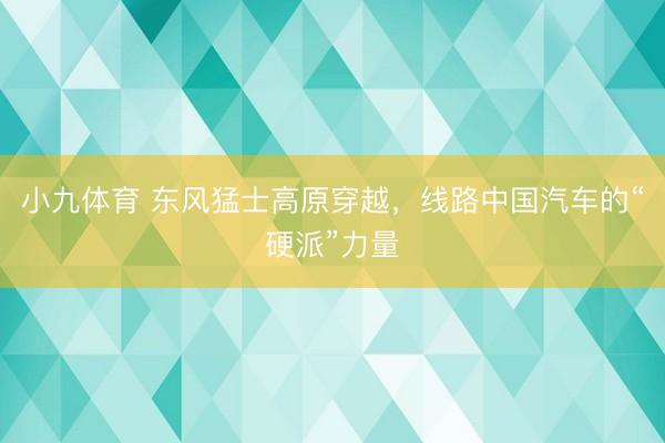 小九体育 东风猛士高原穿越,线路中国汽车的“硬派”力量
