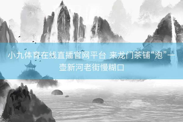 小九体育在线直播官网平台 来龙门茶铺“泡”一壶新河老街慢糊口