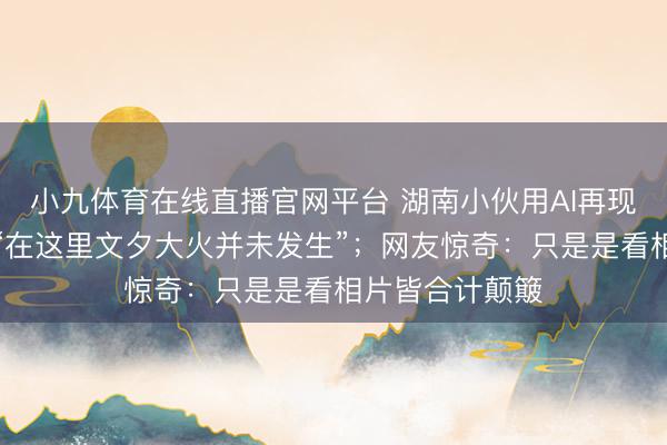 小九体育在线直播官网平台 湖南小伙用AI再现老长沙园林，“在这里文夕大火并未发生”；网友惊奇：只是是看相片皆合计颠簸