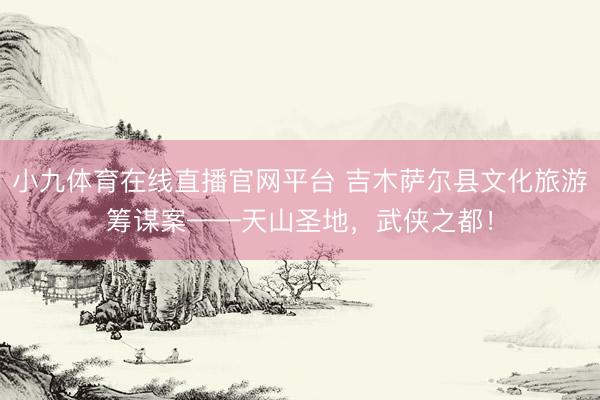小九体育在线直播官网平台 吉木萨尔县文化旅游筹谋案——天山圣地，武侠之都！