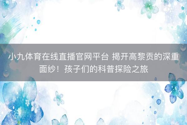 小九体育在线直播官网平台 揭开高黎贡的深重面纱！孩子们的科普探险之旅