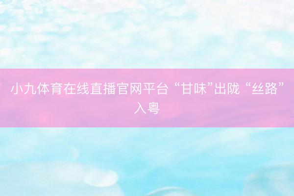 小九体育在线直播官网平台 “甘味”出陇 “丝路”入粤