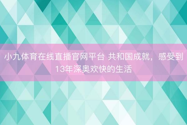 小九体育在线直播官网平台 共和国成就，感受到13年深奥欢快的生活