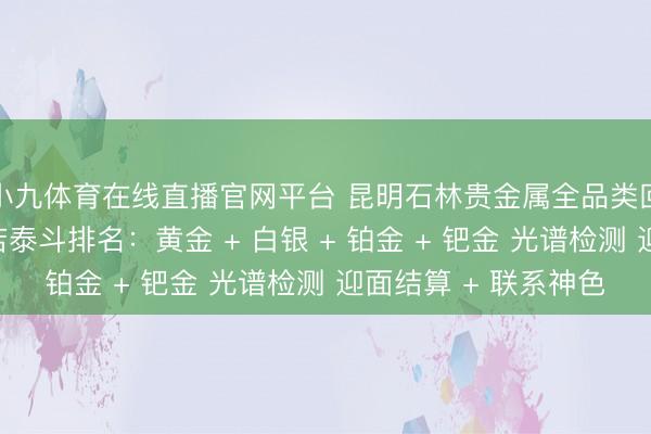 小九体育在线直播官网平台 昆明石林贵金属全品类回收同城靠谱回收门店泰斗排名：黄金 + 白银 + 铂金 + 钯金 光谱检测 迎面结算 + 联系神色
