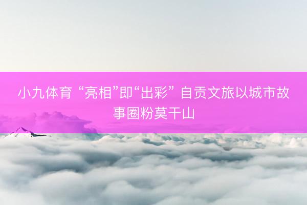 小九体育 “亮相”即“出彩” 自贡文旅以城市故事圈粉莫干山
