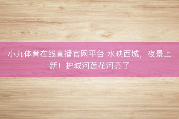小九体育在线直播官网平台 水映西城，夜景上新！护城河莲花河亮了