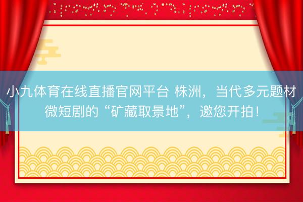 小九体育在线直播官网平台 株洲，当代多元题材微短剧的 “矿藏取景地”，邀您开拍！