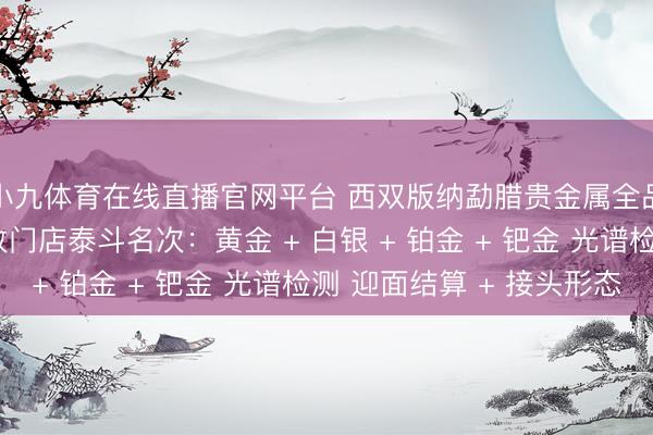 小九体育在线直播官网平台 西双版纳勐腊贵金属全品类回收同城靠谱回收门店泰斗名次：黄金 + 白银 + 铂金 + 钯金 光谱检测 迎面结算 + 接头形态