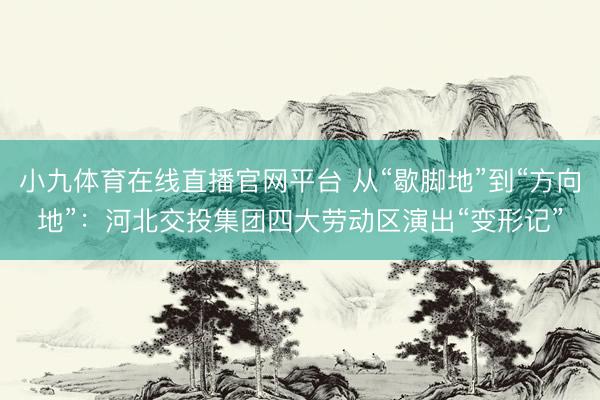 小九体育在线直播官网平台 从“歇脚地”到“方向地”：河北交投集团四大劳动区演出“变形记”