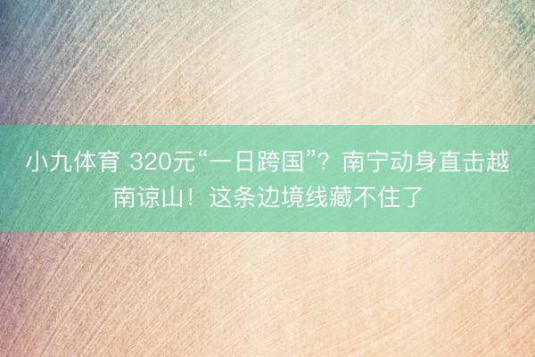 小九体育 320元“一日跨国”？南宁动身直击越南谅山！这条边境线藏不住了