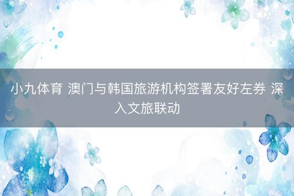 小九体育 澳门与韩国旅游机构签署友好左券 深入文旅联动