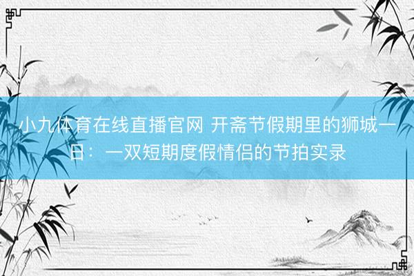 小九体育在线直播官网 开斋节假期里的狮城一日：一双短期度假情侣的节拍实录