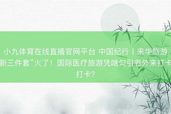 小九体育在线直播官网平台 中国纪行丨来华旅游“新三件套”火了！国际医疗旅游凭啥勾引老外来打卡？