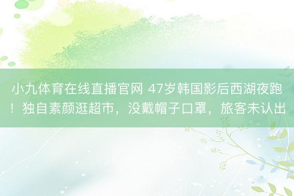小九体育在线直播官网 47岁韩国影后西湖夜跑！独自素颜逛超市，没戴帽子口罩，旅客未认出