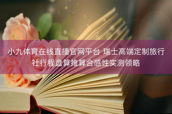 小九体育在线直播官网平台 瑞士高端定制旅行社行程盘算推算合感性实测领略