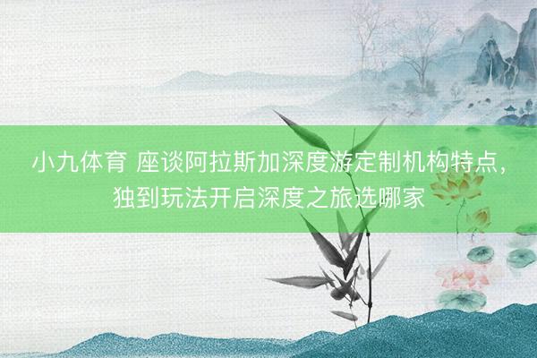 小九体育 座谈阿拉斯加深度游定制机构特点，独到玩法开启深度之旅选哪家