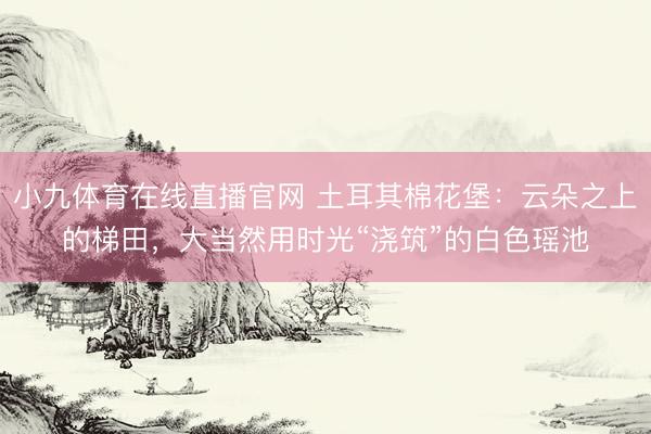 小九体育在线直播官网 土耳其棉花堡：云朵之上的梯田，大当然用时光“浇筑”的白色瑶池