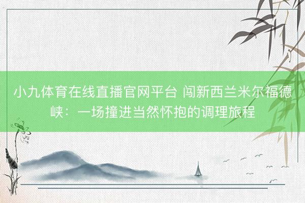 小九体育在线直播官网平台 闯新西兰米尔福德峡：一场撞进当然怀抱的调理旅程