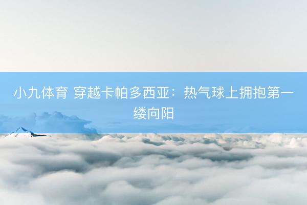 小九体育 穿越卡帕多西亚：热气球上拥抱第一缕向阳