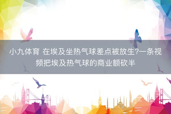 小九体育 在埃及坐热气球差点被放生?一条视频把埃及热气球的商业额砍半