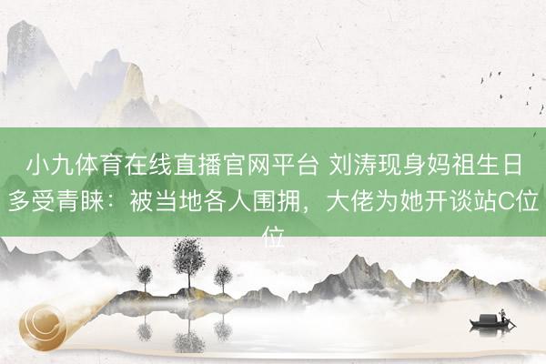 小九体育在线直播官网平台 刘涛现身妈祖生日多受青睐：被当地各人围拥，大佬为她开谈站C位
