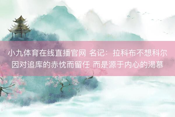小九体育在线直播官网 名记：拉科布不想科尔因对追库的赤忱而留任 而是源于内心的渴慕