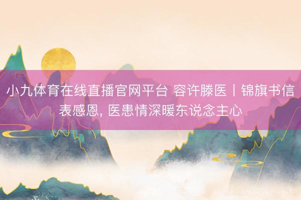 小九体育在线直播官网平台 容许滕医丨锦旗书信表感恩， 医患情深暖东说念主心