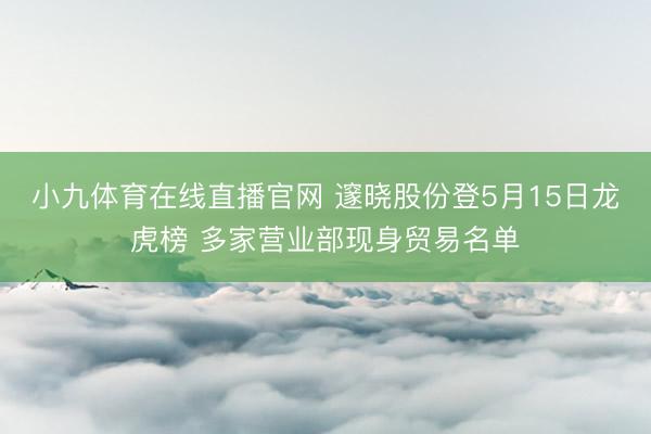 小九体育在线直播官网 邃晓股份登5月15日龙虎榜 多家营业部现身贸易名单