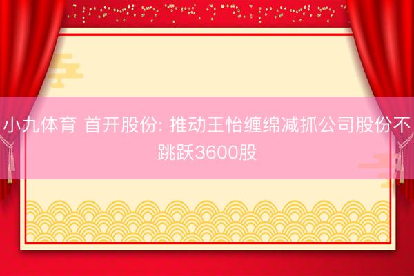 小九体育 首开股份: 推动王怡缠绵减抓公司股份不跳跃3600股